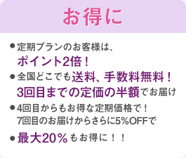 定期プランのお客様は、ポイント2倍!全国どこでも送料、手数料無料!3回目までの定価の半額でお届け4回目からもお得な定期価格で!7回目のお届けからさらに5%OFFで最大20%もお得に!!