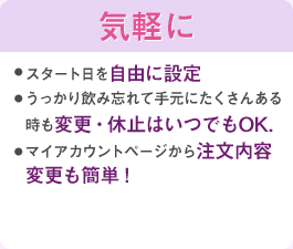 スタート日を自由に設定うっかり飲み忘れて手元にたくさんある時も変更・休止はいつでもOK.マイアカウントページから注文内容変更も簡単!