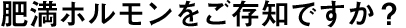 肥満ホルモンをご存知ですか?