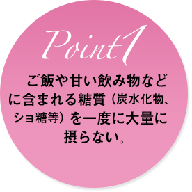 ご飯や甘い飲み物などに含まれる糖質(炭水化物、ショ糖等)を一度に大量に摂らない。