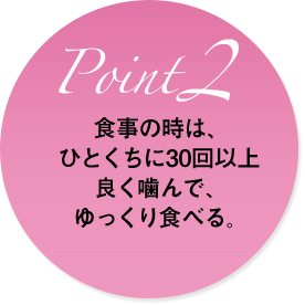 食事の時は、ひとくちに30回以上良く噛んで、ゆっくり食べる。