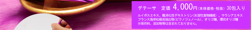 デテーサ　定価 4,200円（税込） 30包入りルイポエキス、難消化性デキストリン（食物繊維）、サラシアエキス、フランス海岸松樹皮抽出物（ピクノジェノール）、オリゴ糖、環状オリゴ糖※保存料、添加物等は含まれておりません。
