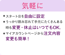 スタート日を自由に設定うっかり飲み忘れて手元にたくさんある時も変更・休止はいつでもOK.マイアカウントページから注文内容変更も簡単！