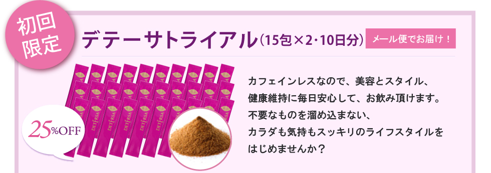 初回限定 デテーサトライアル（30包・10日分）メール便でお届け！カフェインレスなので、美容とスタイル、健康維持に毎日安心してお飲み頂けます。不要なものを溜め込まない、カラダも気持ちもスッキリのライフスタイルをはじめませんか？