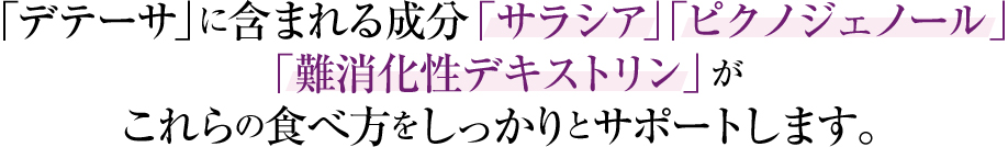 「デテーサ」に含まれる成分「サラシア」「ピクノジェノール」「難消化性デキストリン」がこれらの食べ方をしっかりとサポートします。