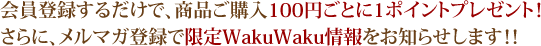 会員登録するだけで、商品ご購入100円ごとに1ポイントプレゼント！さらに、メルマガ登録で優先して限定WakuWaku情報をお知らせします！