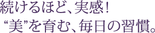 続けるほど、実感！  “美”を育む、毎日の習慣。